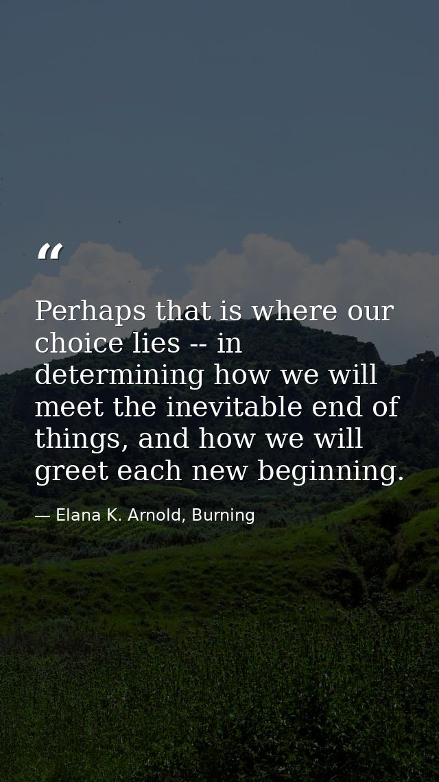 Perhaps that is where our choice lies -- in determining how we will meet the inevitable end of things, and how we will g — Elana K. Arnold, Burning