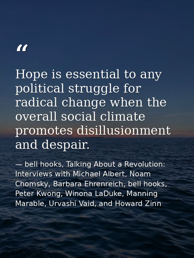 Hope is essential to any political struggle for radical change when the overall social climate promotes disillusionment  — bell hooks, Talking About a Revolution: Interviews with Michael Albert, Noam Chomsky, Barbara Ehrenreich, bell hooks, Peter Kwong, Winona LaDuke, Manning Marable, Urvashi Vaid, and Howard Zinn