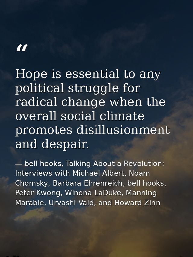 Hope is essential to any political struggle for radical change when the overall social climate promotes disillusionment  — bell hooks, Talking About a Revolution: Interviews with Michael Albert, Noam Chomsky, Barbara Ehrenreich, bell hooks, Peter Kwong, Winona LaDuke, Manning Marable, Urvashi Vaid, and Howard Zinn