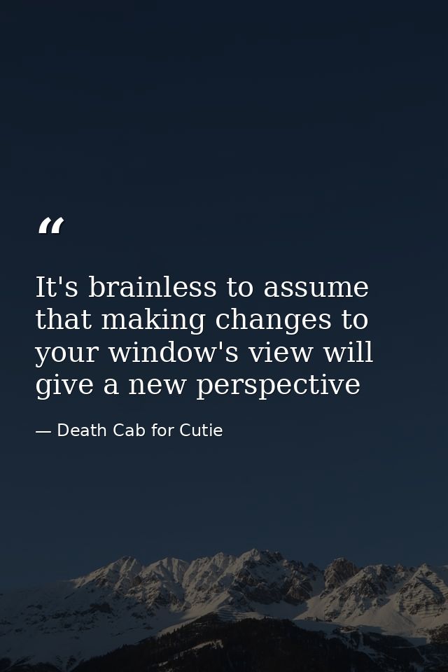 It's brainless to assume that making changes to your window's view will give a new perspective — Death Cab for Cutie