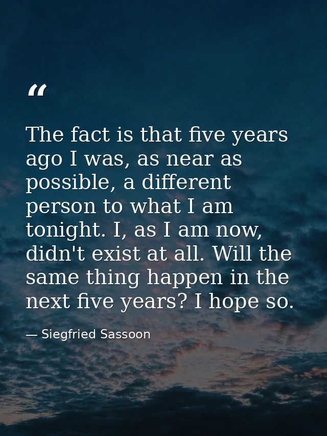 The fact is that five years ago I was, as near as possible, a different person to what I am tonight. I, as I am now, did — Siegfried Sassoon