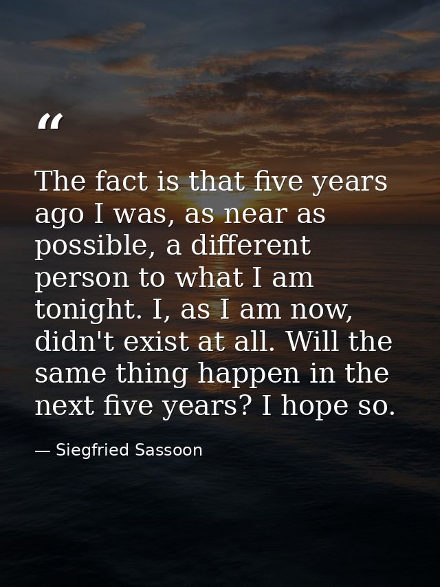 The fact is that five years ago I was, as near as possible, a different person to what I am tonight. I, as I am now, did — Siegfried Sassoon