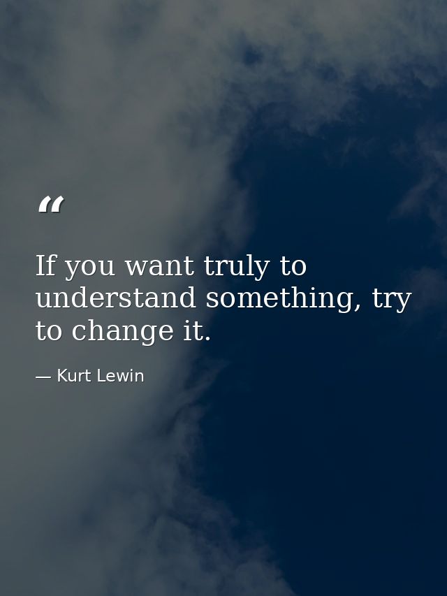 If you want truly to understand something, try to change it. — Kurt Lewin