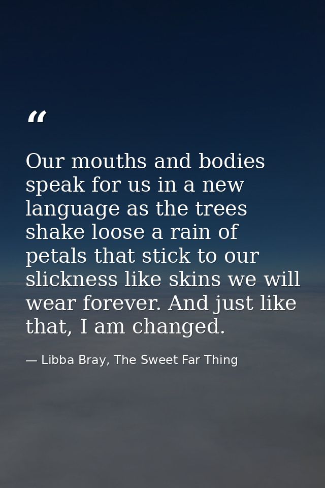 Our mouths and bodies speak for us in a new language as the trees shake loose a rain of petals that stick to our slickne — Libba Bray, The Sweet Far Thing