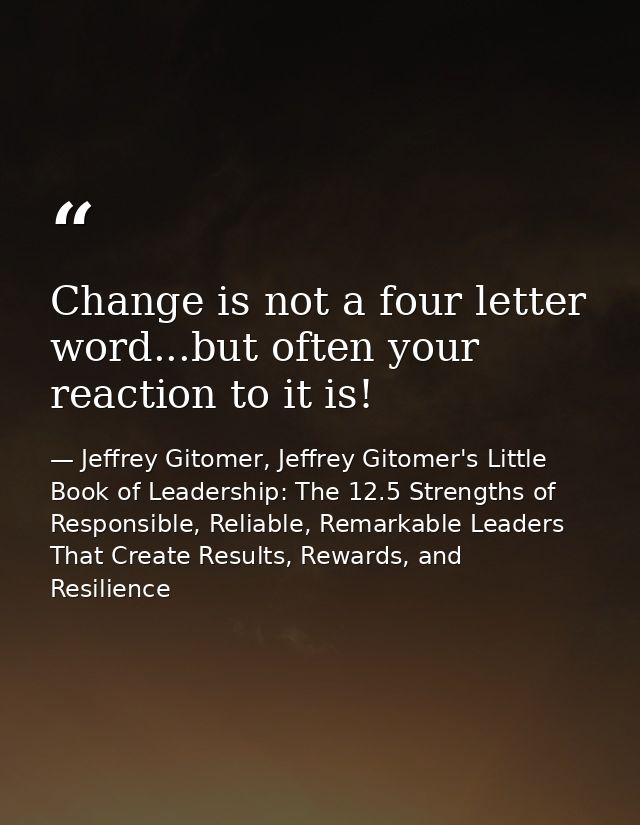 Change is not a four letter word...but often your reaction to it is! — Jeffrey Gitomer, Jeffrey Gitomer's Little Book of Leadership: The 12.5 Strengths of Responsible, Reliable, Remarkable Leaders That Create Results, Rewards, and Resilience