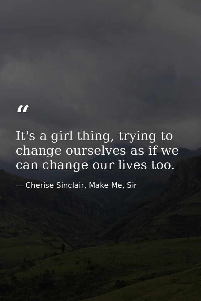 It's a girl thing, trying to change ourselves as if we can change our lives too. — Cherise Sinclair, Make Me, Sir