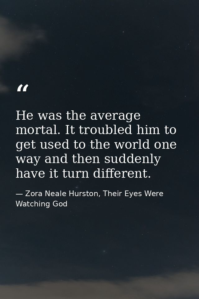 He was the average mortal. It troubled him to get used to the world one way and then suddenly have it turn different. — Zora Neale Hurston, Their Eyes Were Watching God