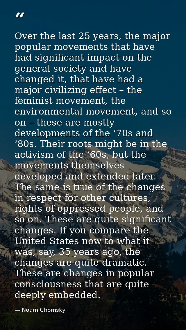 Over the last 25 years, the major popular movements that have had significant impact on the general society and have cha — Noam Chomsky