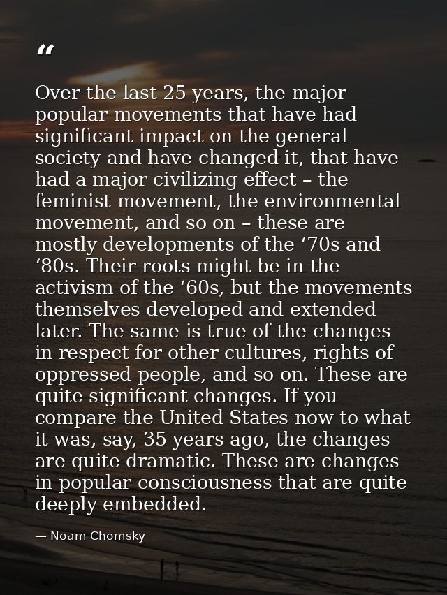 Over the last 25 years, the major popular movements that have had significant impact on the general society and have cha — Noam Chomsky