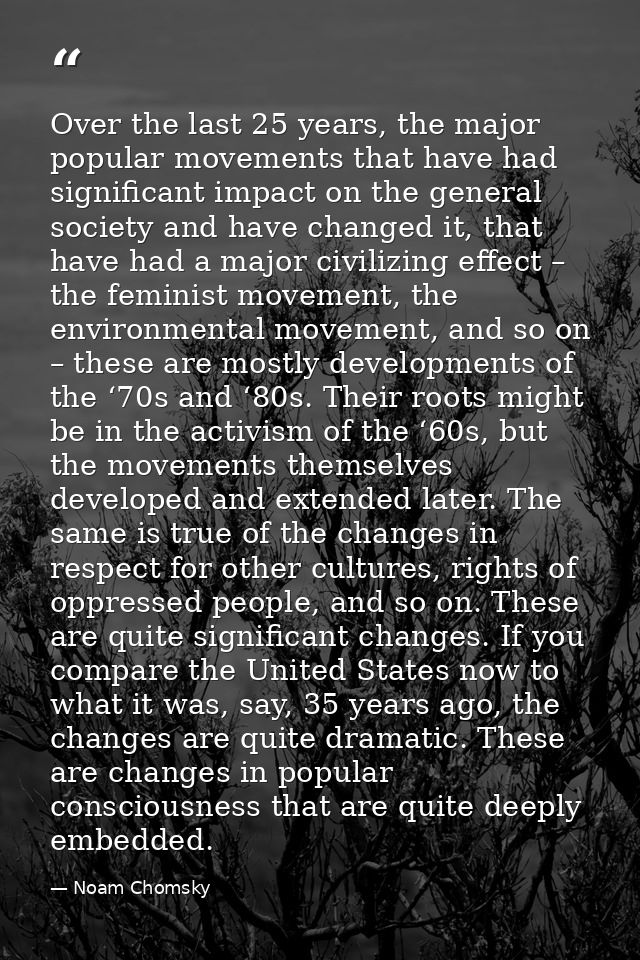 Over the last 25 years, the major popular movements that have had significant impact on the general society and have cha — Noam Chomsky