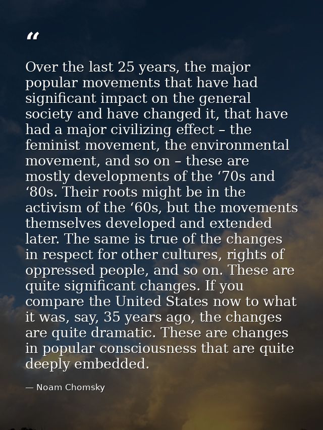 Over the last 25 years, the major popular movements that have had significant impact on the general society and have cha — Noam Chomsky