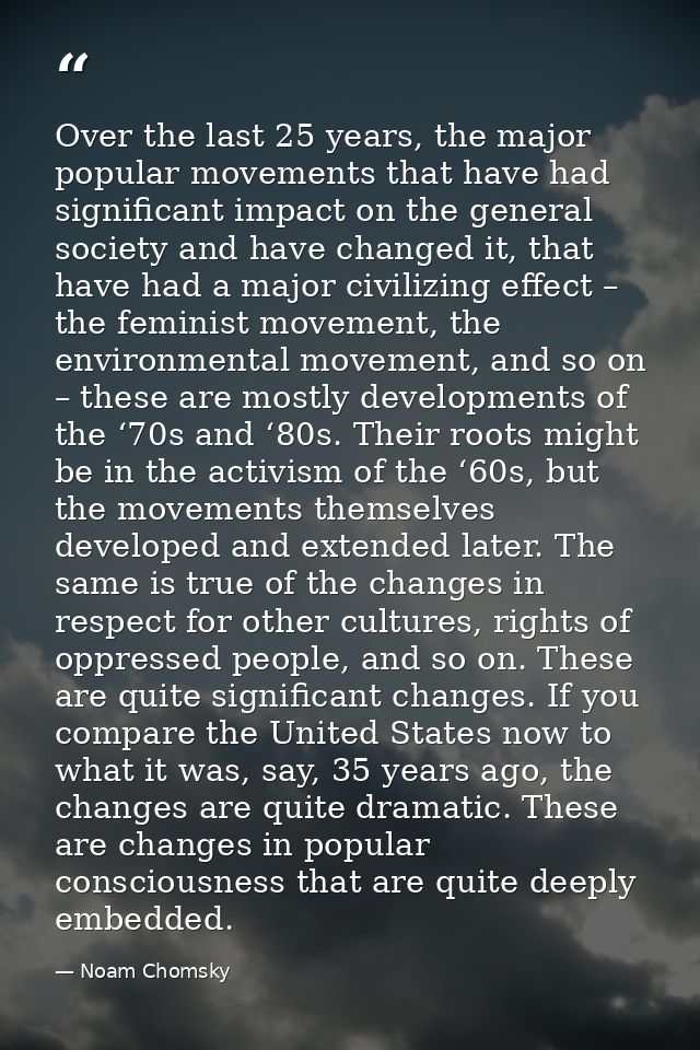 Over the last 25 years, the major popular movements that have had significant impact on the general society and have cha — Noam Chomsky