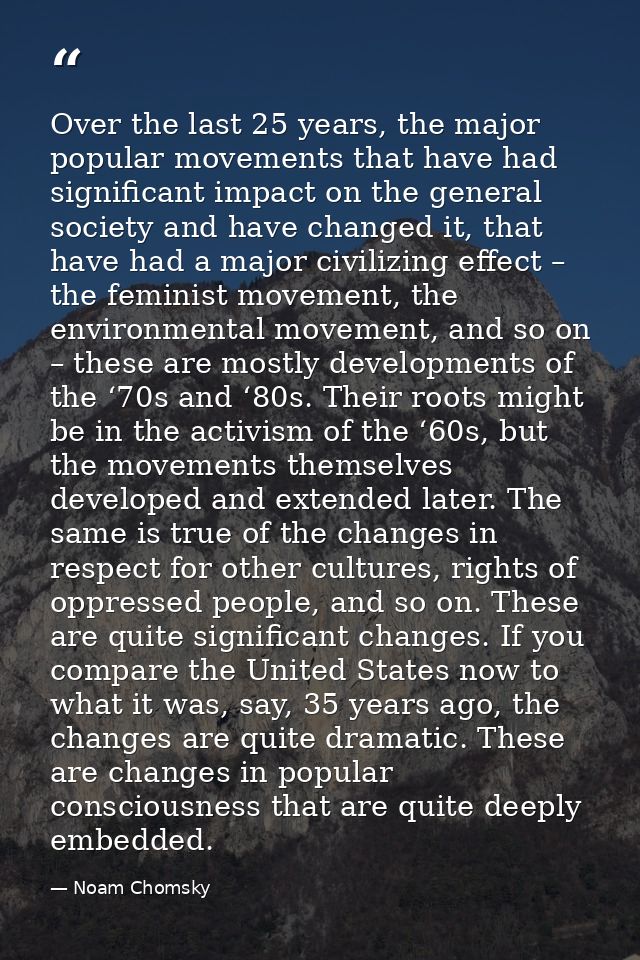 Over the last 25 years, the major popular movements that have had significant impact on the general society and have cha — Noam Chomsky