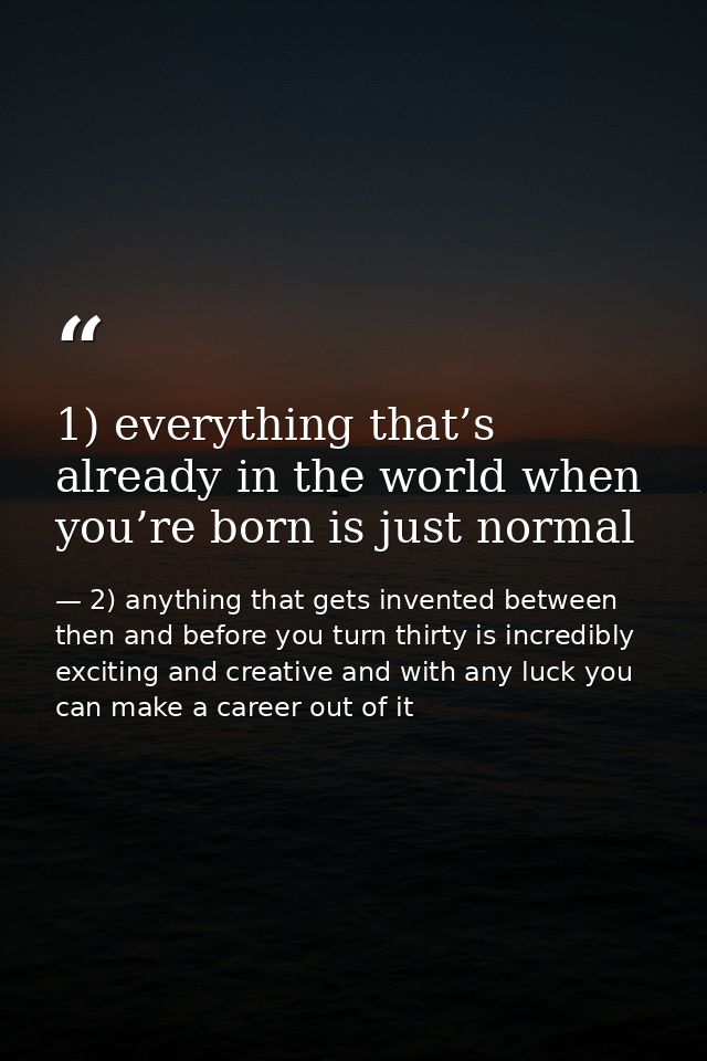 1) everything that’s already in the world when you’re born is just normal — 2) anything that gets invented between then and before you turn thirty is incredibly exciting and creative and with any luck you can make a career out of it