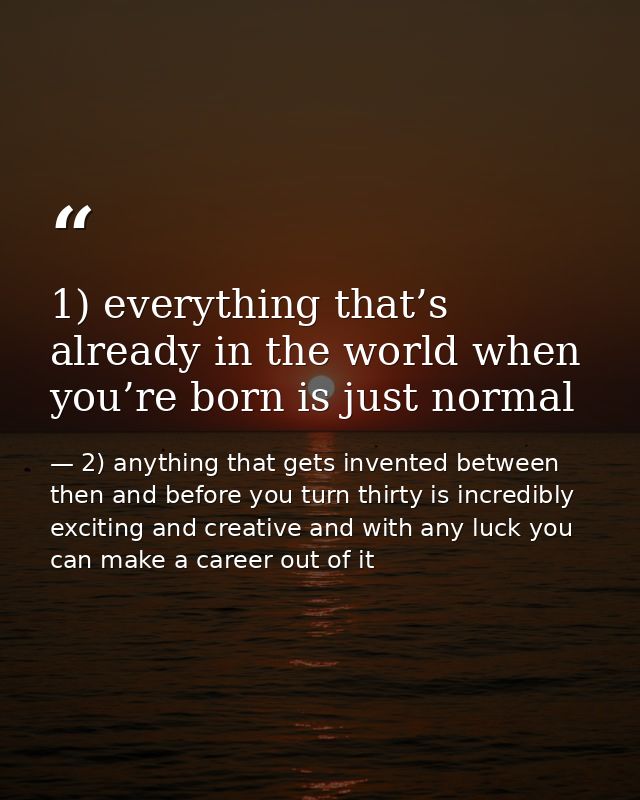 1) everything that’s already in the world when you’re born is just normal — 2) anything that gets invented between then and before you turn thirty is incredibly exciting and creative and with any luck you can make a career out of it