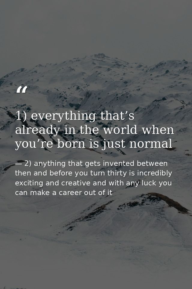 1) everything that’s already in the world when you’re born is just normal — 2) anything that gets invented between then and before you turn thirty is incredibly exciting and creative and with any luck you can make a career out of it