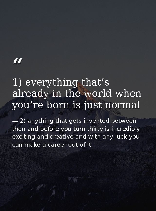1) everything that’s already in the world when you’re born is just normal — 2) anything that gets invented between then and before you turn thirty is incredibly exciting and creative and with any luck you can make a career out of it