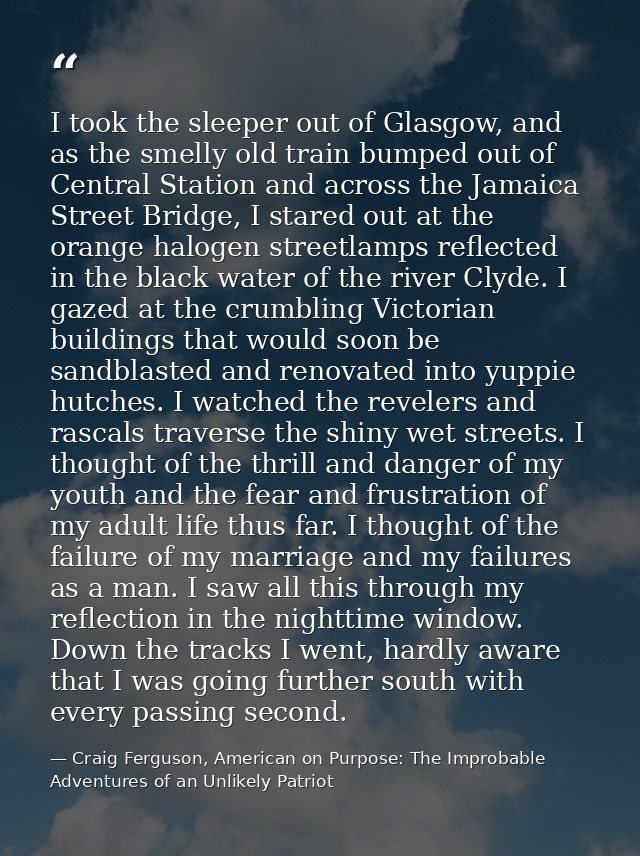 I took the sleeper out of Glasgow, and as the smelly old train bumped out of Central Station and across the Jamaica Stre — Craig Ferguson, American on Purpose: The Improbable Adventures of an Unlikely Patriot