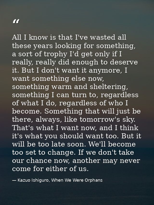 All I know is that I've wasted all these years looking for something, a sort of trophy I'd get only if I really, really  — Kazuo Ishiguro, When We Were Orphans