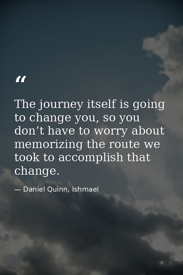 The journey itself is going to change you, so you don’t have to worry about memorizing the route we took to accomplish t — Daniel Quinn, Ishmael