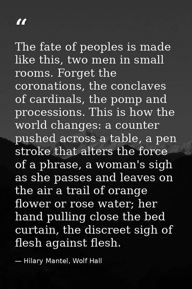 The fate of peoples is made like this, two men in small rooms. Forget the coronations, the conclaves of cardinals, the p — Hilary Mantel, Wolf Hall