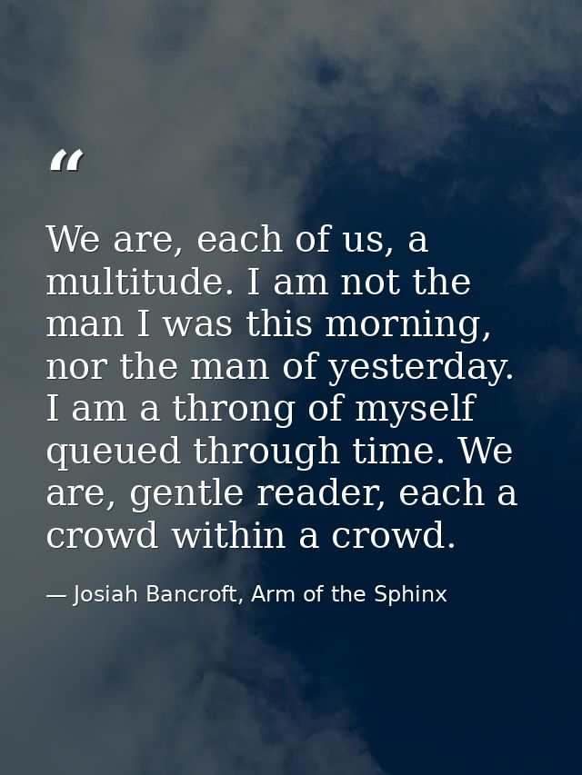 We are, each of us, a multitude. I am not the man I was this morning, nor the man of yesterday. I am a throng of myself  — Josiah Bancroft, Arm of the Sphinx