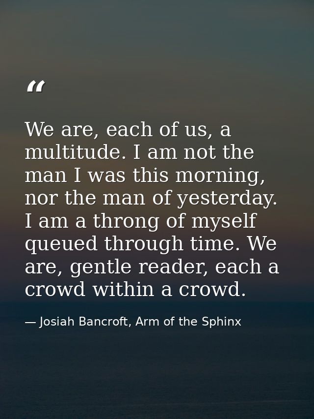We are, each of us, a multitude. I am not the man I was this morning, nor the man of yesterday. I am a throng of myself  — Josiah Bancroft, Arm of the Sphinx