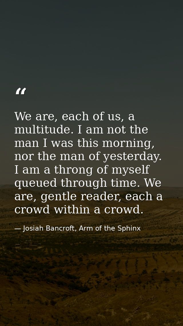 We are, each of us, a multitude. I am not the man I was this morning, nor the man of yesterday. I am a throng of myself  — Josiah Bancroft, Arm of the Sphinx