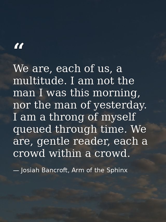We are, each of us, a multitude. I am not the man I was this morning, nor the man of yesterday. I am a throng of myself  — Josiah Bancroft, Arm of the Sphinx