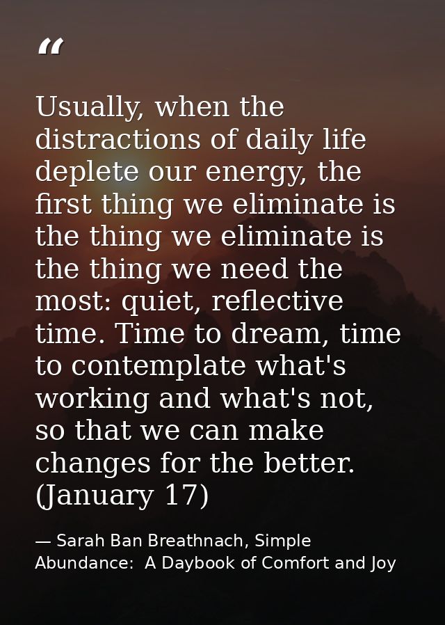 Usually, when the distractions of daily life deplete our energy, the first thing we eliminate is the thing we eliminate  — Sarah Ban Breathnach, Simple Abundance:  A Daybook of Comfort and Joy