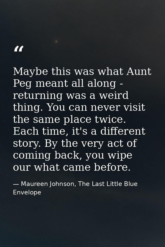 Maybe this was what Aunt Peg meant all along - returning was a weird thing. You can never visit the same place twice. Ea — Maureen Johnson, The Last Little Blue Envelope