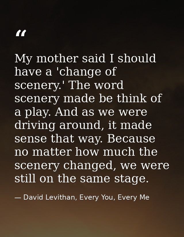 My mother said I should have a 'change of scenery.' The word scenery made be think of a play. And as we were driving aro — David Levithan, Every You, Every Me