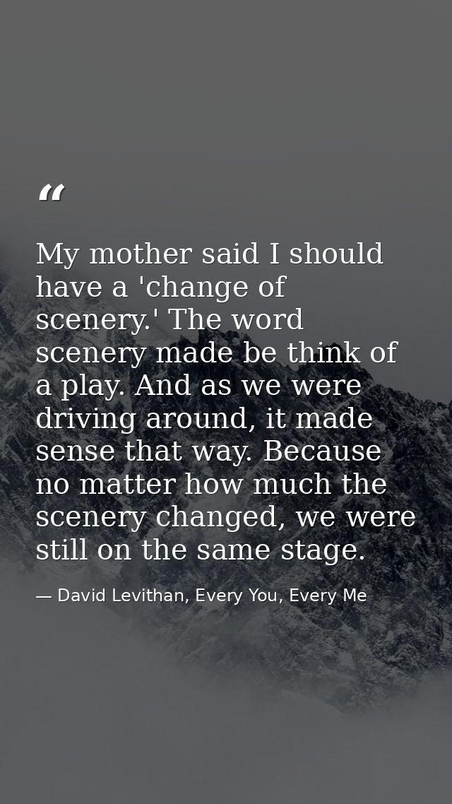 My mother said I should have a 'change of scenery.' The word scenery made be think of a play. And as we were driving aro — David Levithan, Every You, Every Me