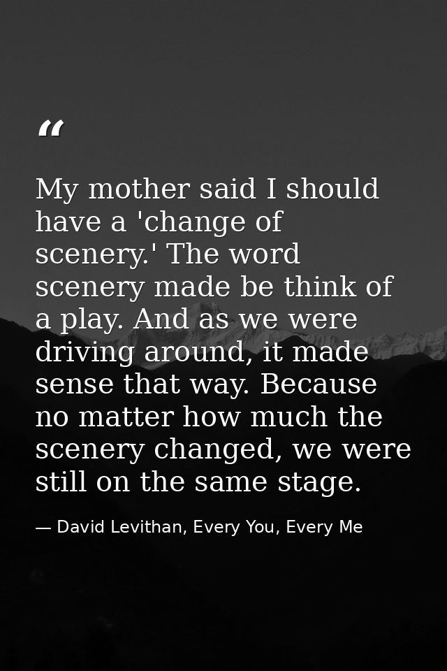 My mother said I should have a 'change of scenery.' The word scenery made be think of a play. And as we were driving aro — David Levithan, Every You, Every Me
