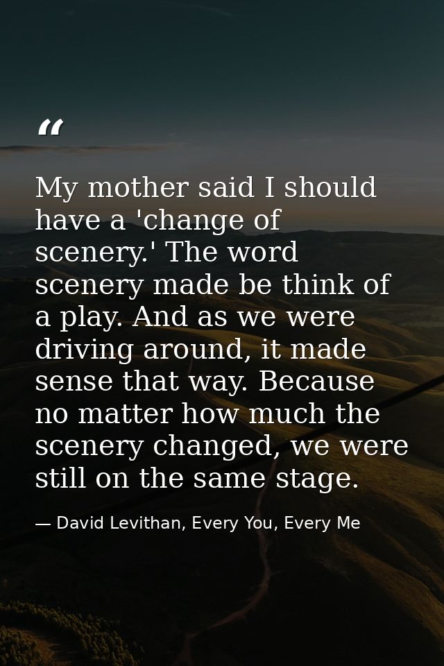 My mother said I should have a 'change of scenery.' The word scenery made be think of a play. And as we were driving aro — David Levithan, Every You, Every Me
