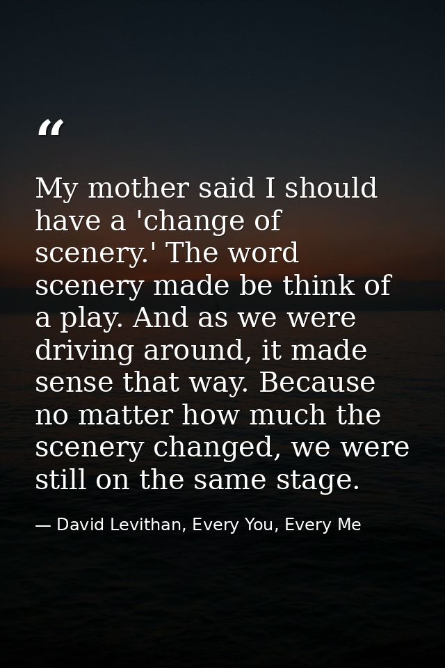 My mother said I should have a 'change of scenery.' The word scenery made be think of a play. And as we were driving aro — David Levithan, Every You, Every Me