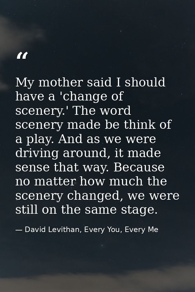 My mother said I should have a 'change of scenery.' The word scenery made be think of a play. And as we were driving aro — David Levithan, Every You, Every Me