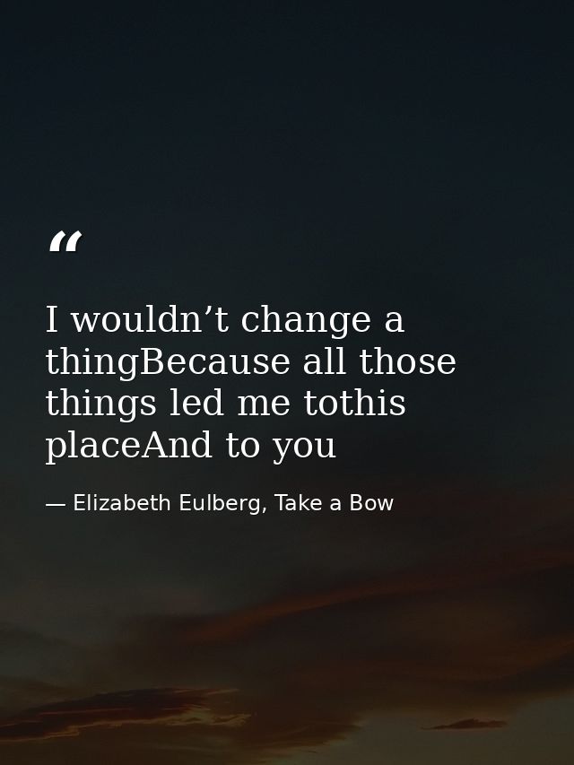 I wouldn’t change a thingBecause all those things led me tothis placeAnd to you — Elizabeth Eulberg, Take a Bow