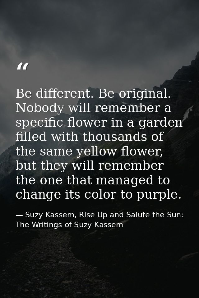 Be different. Be original. Nobody will remember a specific flower in a garden filled with thousands of the same yellow f — Suzy Kassem, Rise Up and Salute the Sun: The Writings of Suzy Kassem