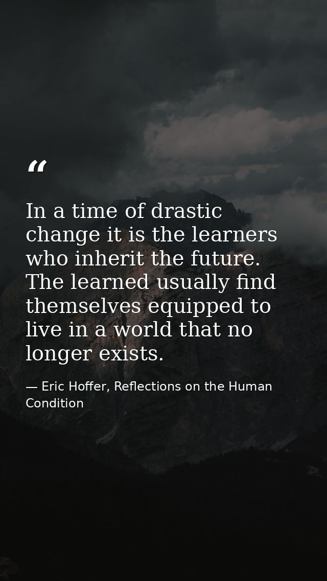 In a time of drastic change it is the learners who inherit the future. The learned usually find themselves equipped to l — Eric Hoffer, Reflections on the Human Condition