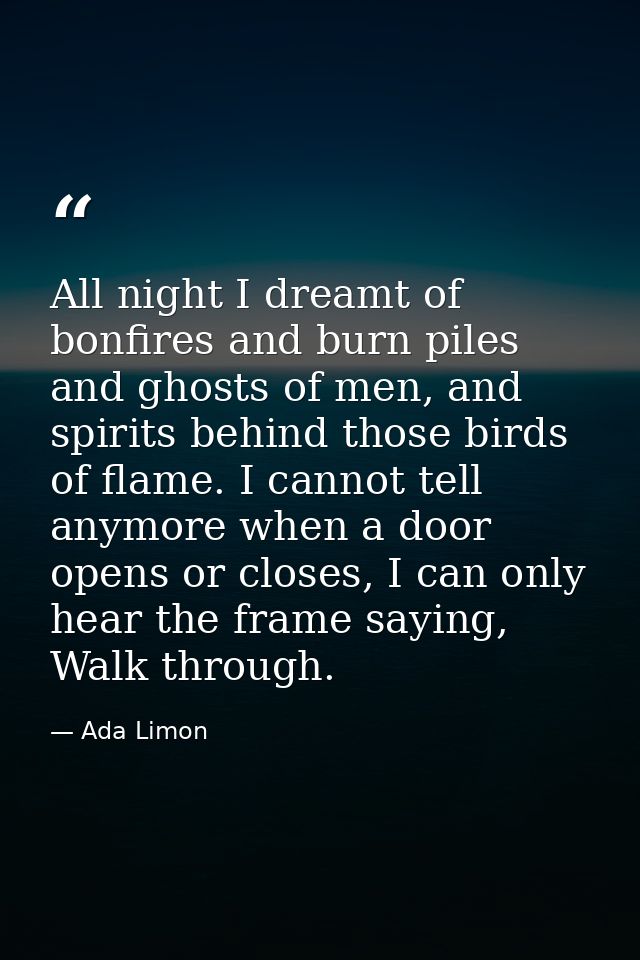 All night I dreamt of bonfires and burn piles and ghosts of men, and spirits behind those birds of flame. I cannot tell  — Ada Limon