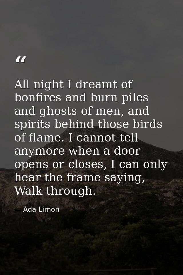 All night I dreamt of bonfires and burn piles and ghosts of men, and spirits behind those birds of flame. I cannot tell  — Ada Limon