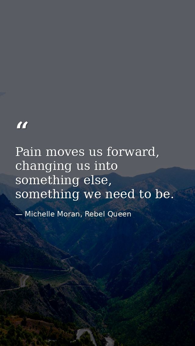 Pain moves us forward, changing us into something else, something we need to be. — Michelle Moran, Rebel Queen