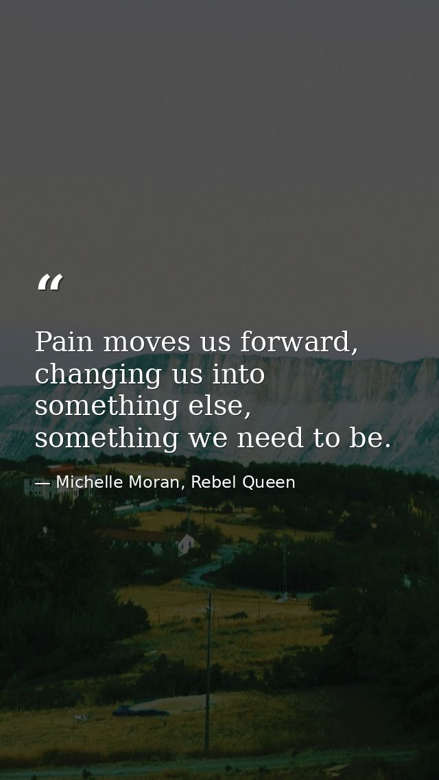 Pain moves us forward, changing us into something else, something we need to be. — Michelle Moran, Rebel Queen