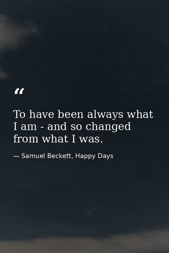 To have been always what I am - and so changed from what I was. — Samuel Beckett, Happy Days