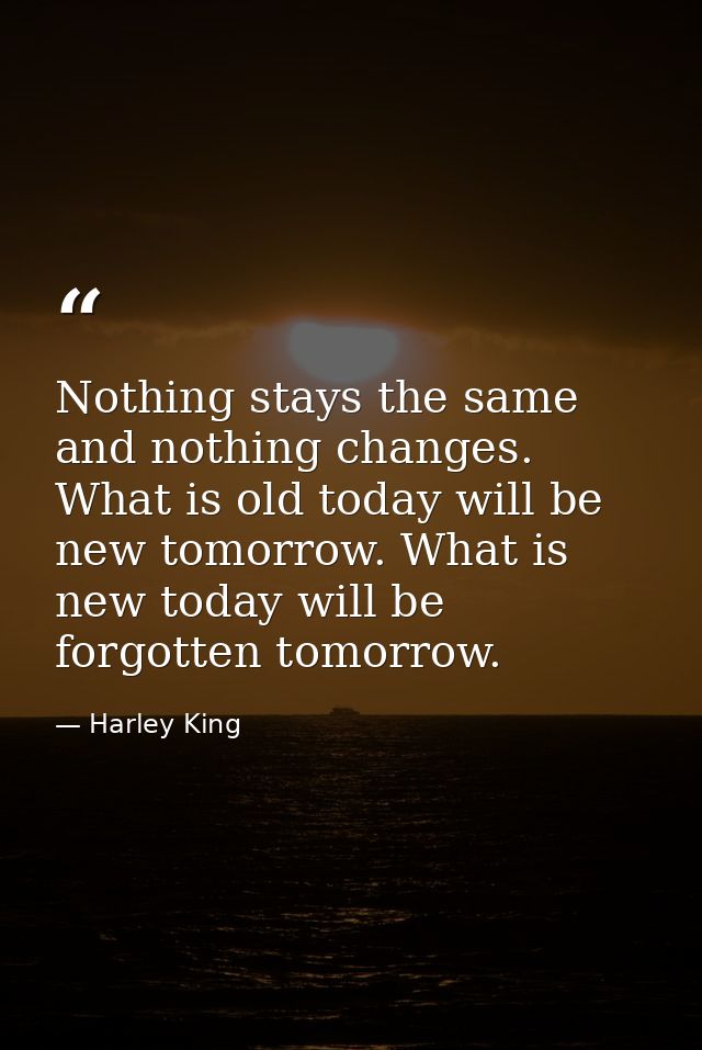 Nothing stays the same and nothing changes. What is old today will be new tomorrow. What is new today will be forgotten  — Harley King