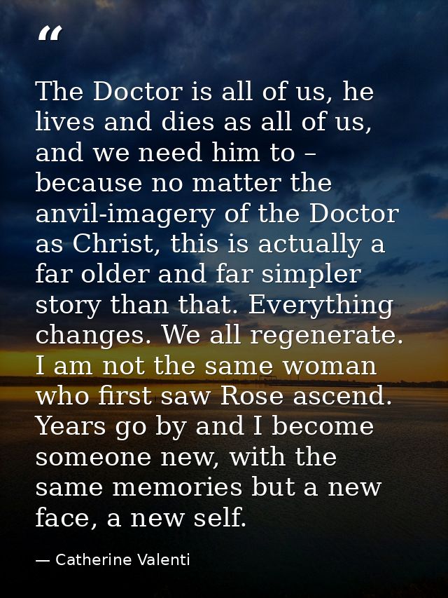 The Doctor is all of us, he lives and dies as all of us, and we need him to – because no matter the anvil-imagery of the — Catherine Valenti