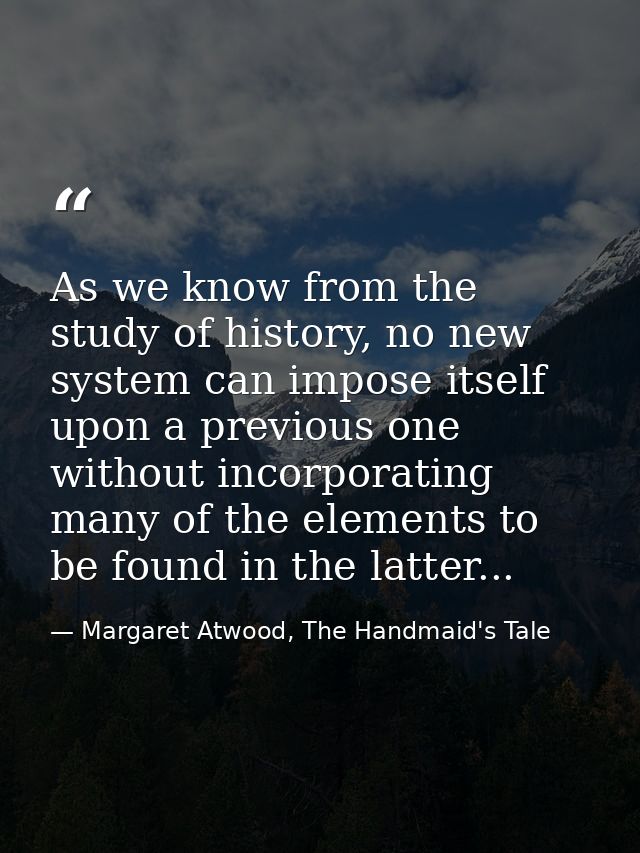 As we know from the study of history, no new system can impose itself upon a previous one without incorporating many of  — Margaret Atwood, The Handmaid's Tale