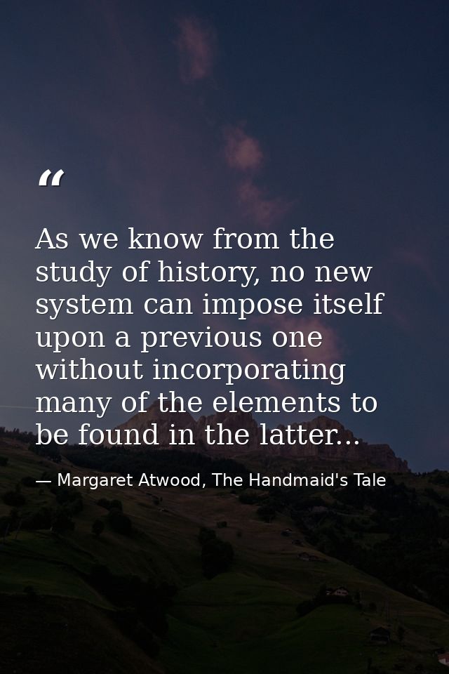 As we know from the study of history, no new system can impose itself upon a previous one without incorporating many of  — Margaret Atwood, The Handmaid's Tale