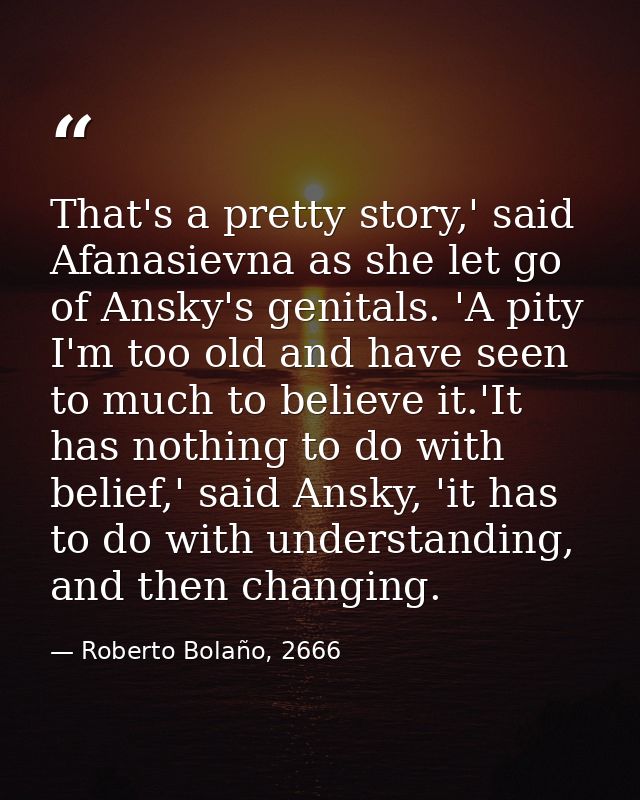 That's a pretty story,' said Afanasievna as she let go of Ansky's genitals. 'A pity I'm too old and have seen to much to — Roberto Bolaño, 2666